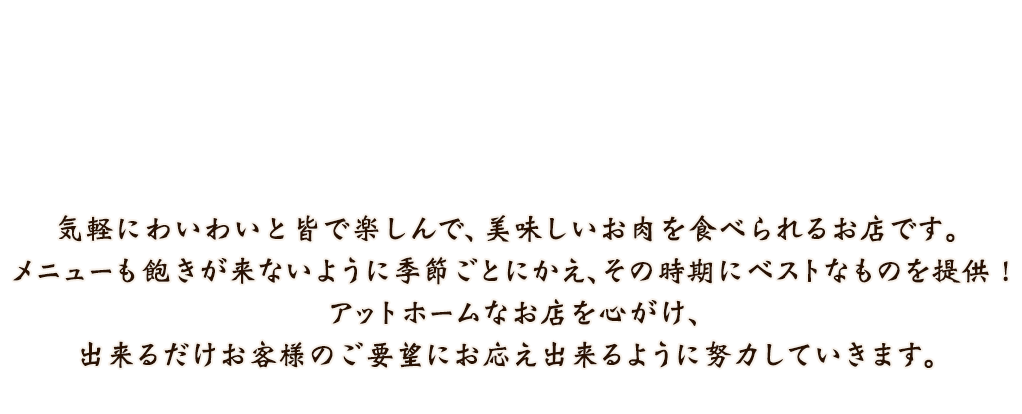 気軽にわいわいと皆で楽しんで、美味しいお肉を食べられるお店です。 メニューも飽きが来ないように季節ごとにかえ、その時期にベストなものを提供！ あっとホームなお店を心がけ、出来るだけお客様のご要望にお応え出来るように努力したいと思います。